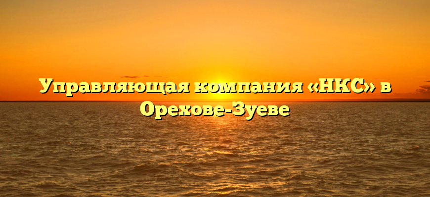 Управляющая компания «НКС» в Орехове-Зуеве