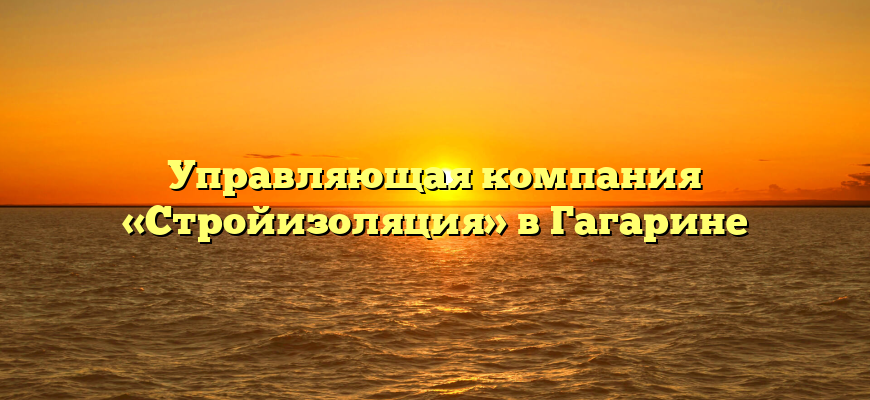 Управляющая компания «Стройизоляция» в Гагарине