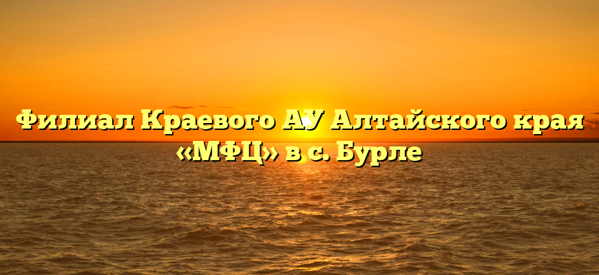 Филиал Краевого АУ Алтайского края «МФЦ» в с. Бурле